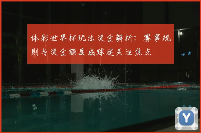体彩世界杯玩法奖金解析：赛事规则与奖金额度成球迷关注焦点