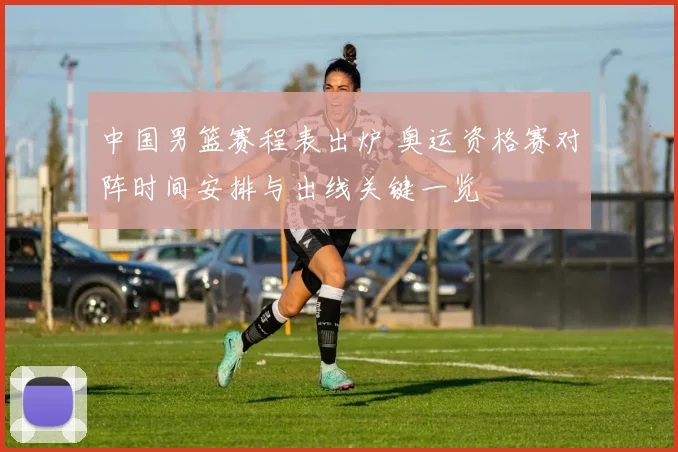 中国男篮赛程表出炉 奥运资格赛对阵时间安排与出线关键一览