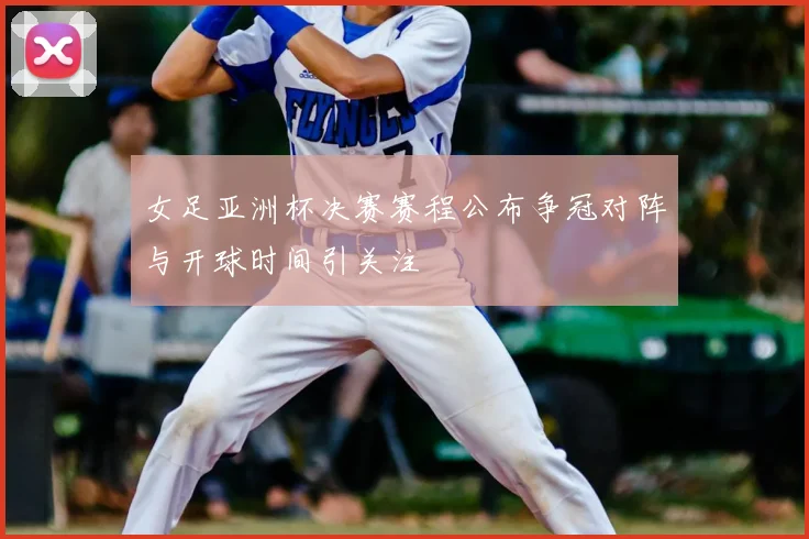 女足亚洲杯决赛赛程公布争冠对阵与开球时间引关注