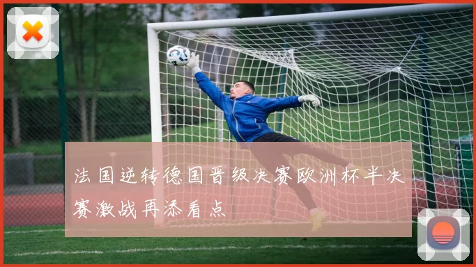 法国逆转德国晋级决赛欧洲杯半决赛激战再添看点