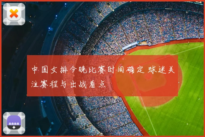 中国女排今晚比赛时间确定 球迷关注赛程与出战看点