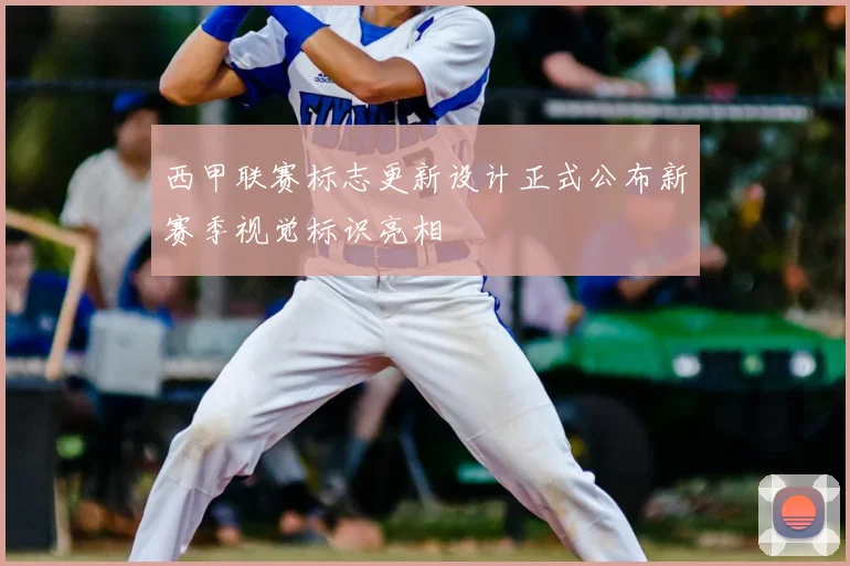 西甲联赛标志更新设计正式公布新赛季视觉标识亮相