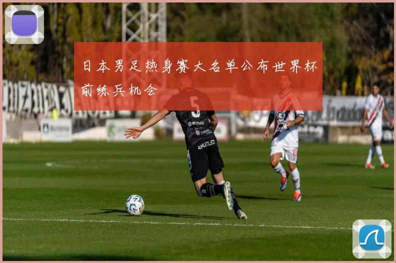 日本男足热身赛大名单公布世界杯前练兵机会