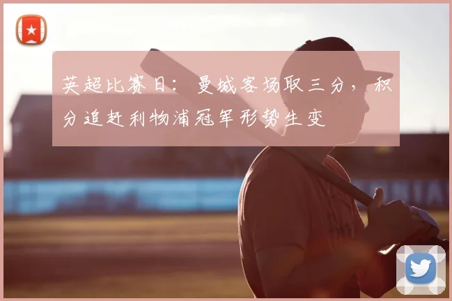 英超比赛日：曼城客场取三分，积分追赶利物浦冠军形势生变