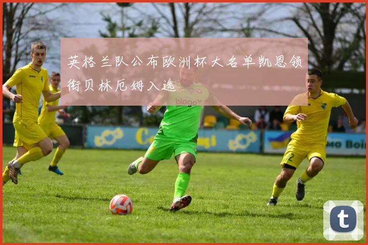 英格兰队公布欧洲杯大名单凯恩领衔贝林厄姆入选