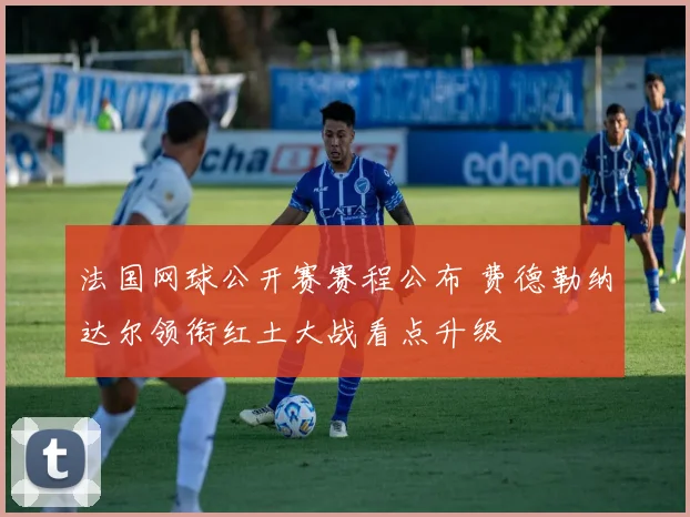 法国网球公开赛赛程公布 费德勒纳达尔领衔红土大战看点升级