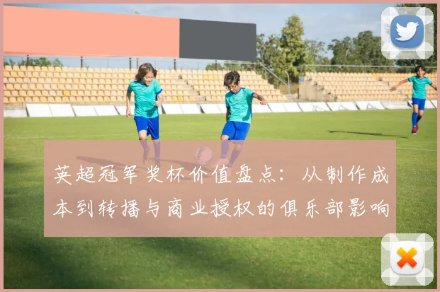 英超冠军奖杯价值盘点：从制作成本到转播与商业授权的俱乐部影响分析