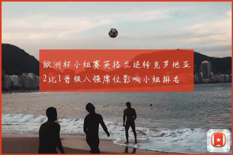 欧洲杯小组赛英格兰逆转克罗地亚2比1晋级八强席位影响小组排名