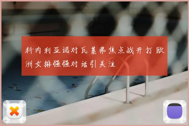 科内利亚诺对瓦基弗焦点战开打 欧洲女排强强对话引关注