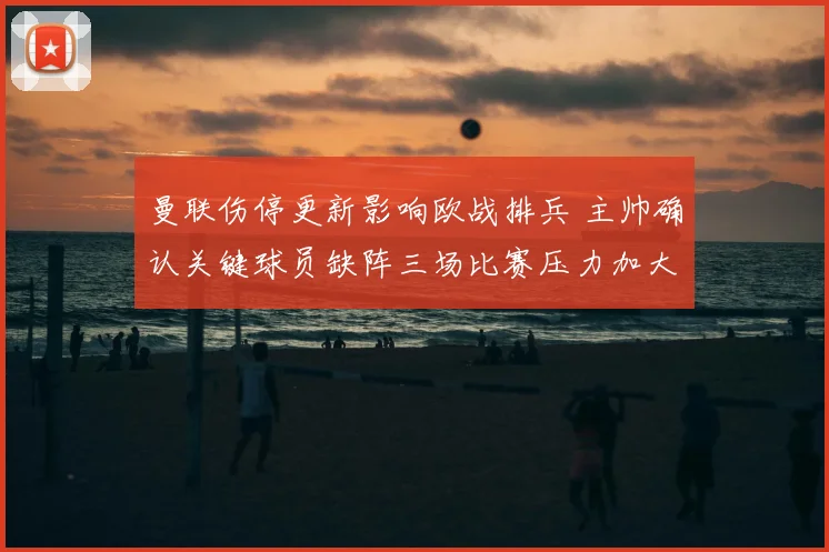 曼联伤停更新影响欧战排兵 主帅确认关键球员缺阵三场比赛压力加大