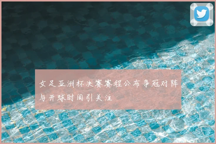 女足亚洲杯决赛赛程公布争冠对阵与开球时间引关注