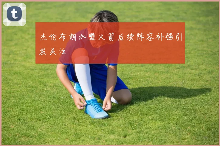 杰伦布朗加盟火箭后续阵容补强引发关注