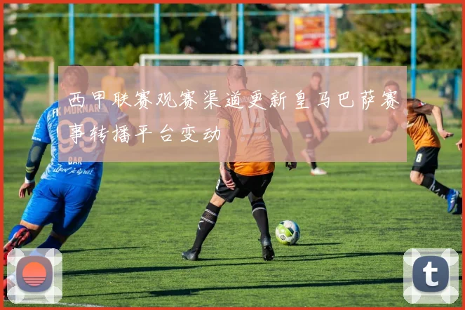 西甲联赛观赛渠道更新皇马巴萨赛事转播平台变动