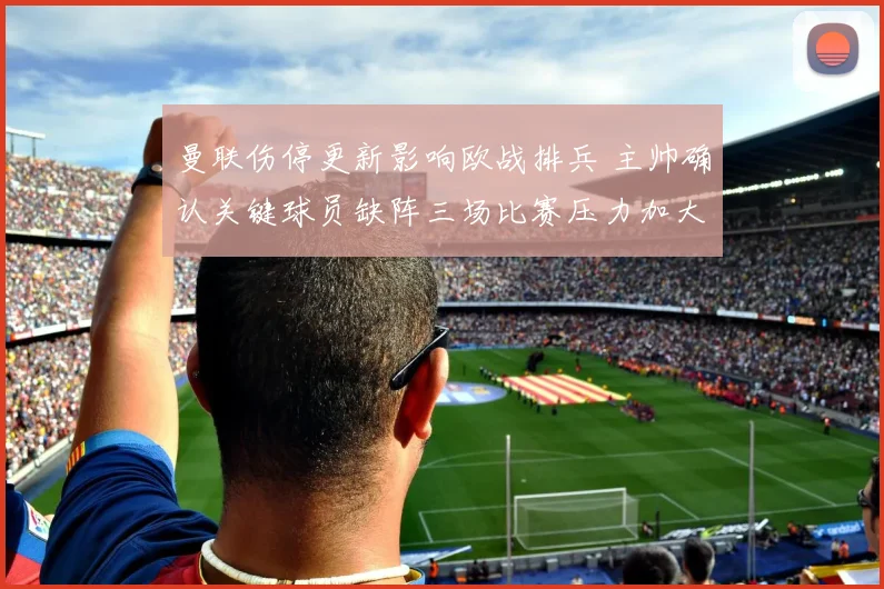 曼联伤停更新影响欧战排兵 主帅确认关键球员缺阵三场比赛压力加大