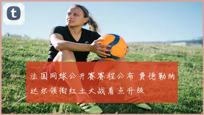 法国网球公开赛赛程公布 费德勒纳达尔领衔红土大战看点升级