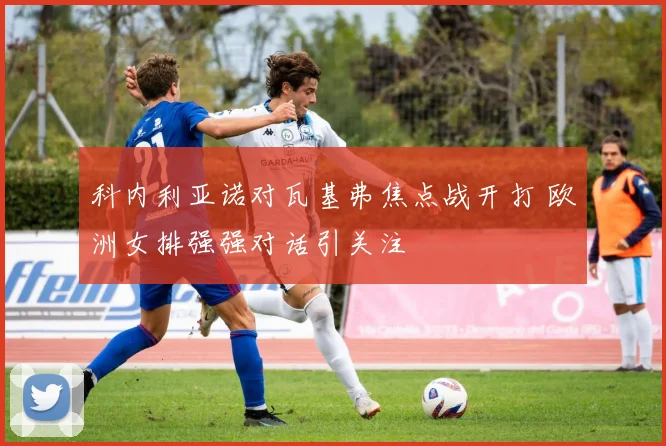 科内利亚诺对瓦基弗焦点战开打 欧洲女排强强对话引关注