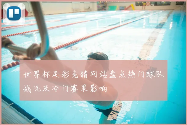 世界杯足彩竞猜网站盘点热门球队战况及冷门赛果影响